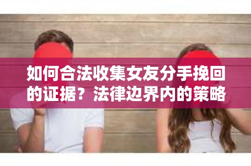 如何合法收集女友分手挽回的证据？法律边界内的策略与技巧