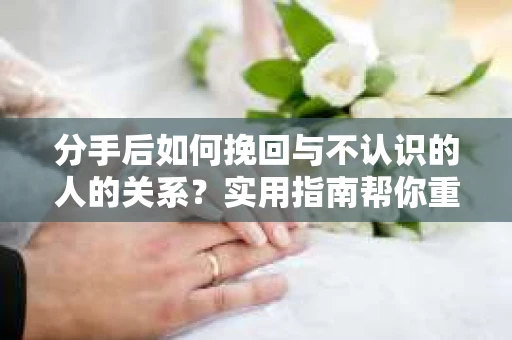 分手后如何挽回与不认识的人的关系?实用指南帮你重拾失去的联结 分手后如何挽回与不认识的人的关系?实用指南帮你重拾失去的联结