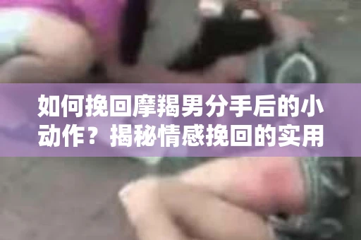 如何挽回摩羯男分手后的小动作？揭秘情感挽回的实用策略