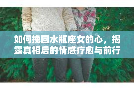如何挽回水瓶座女的心，揭露真相后的情感疗愈与前行计划