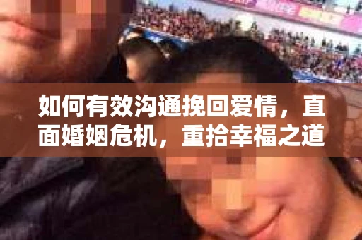 如何有效沟通挽回爱情,直面婚姻危机,重拾幸福之道 如何有效沟通挽回爱情,直面婚姻危机,重拾幸福之道