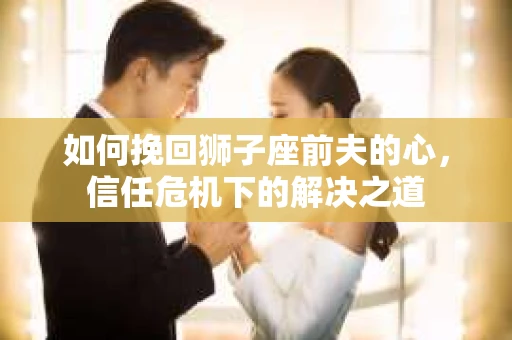 如何挽回狮子座前夫的心，信任危机下的解决之道