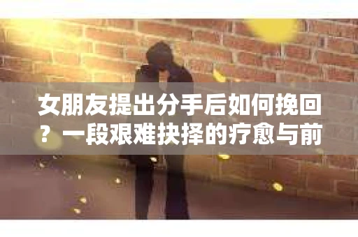 女朋友提出分手后如何挽回?一段艰难抉择的疗愈与前行之路 女朋友提出分手后如何挽回?一段艰难抉择的疗愈与前行之路