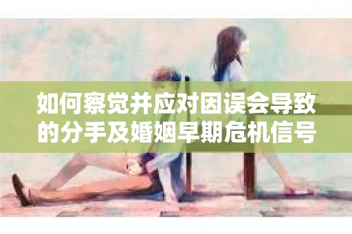 如何察觉并应对因误会导致的分手及婚姻早期危机信号? 如何察觉并应对因误会导致的分手及婚姻早期危机信号?