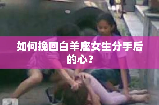 如何挽回白羊座女生分手后的心? 如何挽回白羊座女生分手后的心?
