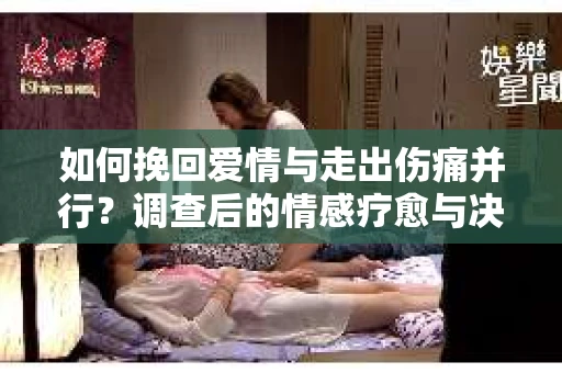 如何挽回爱情与走出伤痛并行？调查后的情感疗愈与决策指南