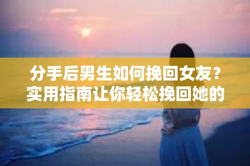 分手后男生如何挽回女友？实用指南让你轻松挽回她的心