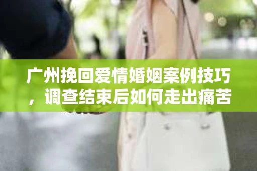 广州挽回爱情婚姻案例技巧,调查结束后如何走出痛苦并做出明智决策? 广州挽回爱情婚姻案例技巧,调查结束后如何走出痛苦并做出明智决策?