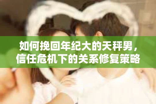 如何挽回年纪大的天秤男，信任危机下的关系修复策略