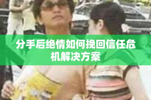 分手后绝情如何挽回信任危机解决方案