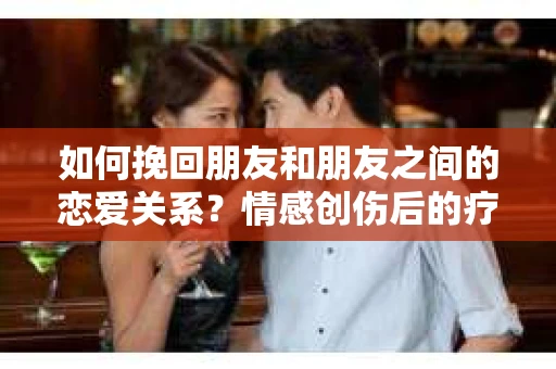 如何挽回朋友和朋友之间的恋爱关系？情感创伤后的疗愈与决策之路