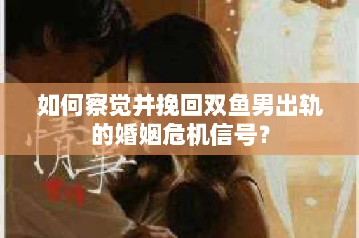 如何察觉并挽回双鱼男出轨的婚姻危机信号？