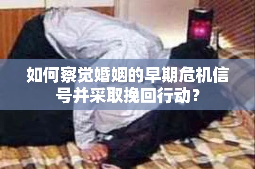 如何察觉婚姻的早期危机信号并采取挽回行动？