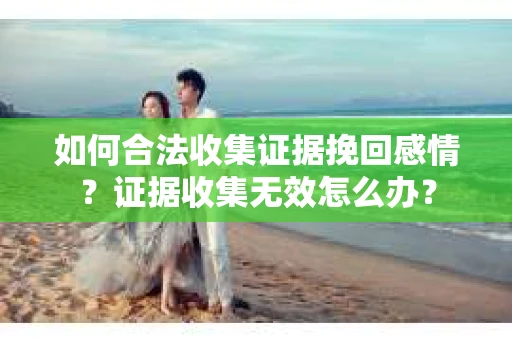 如何合法收集证据挽回感情?证据收集无效怎么办? 如何合法收集证据挽回感情?证据收集无效怎么办?