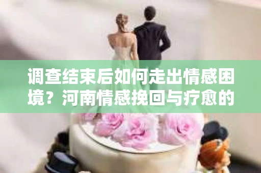 调查结束后如何走出情感困境？河南情感挽回与疗愈的实用方法