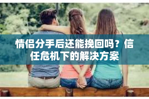 情侣分手后还能挽回吗?信任危机下的解决方案 情侣分手后还能挽回吗?信任危机下的解决方案