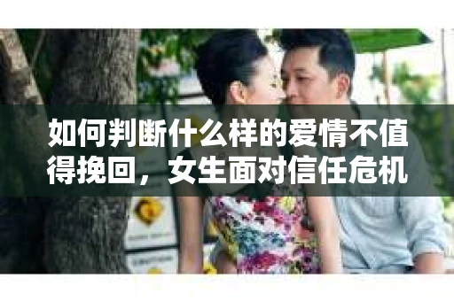 如何判断什么样的爱情不值得挽回,女生面对信任危机怎么办? 如何判断什么样的爱情不值得挽回,女生面对信任危机怎么办?