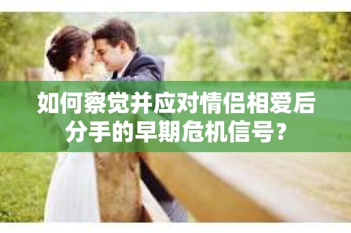 如何察觉并应对情侣相爱后分手的早期危机信号? 如何察觉并应对情侣相爱后分手的早期危机信号?