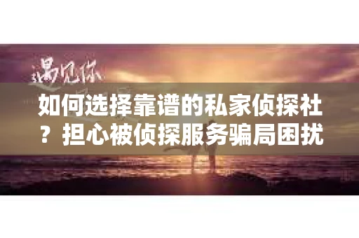 如何选择靠谱的私家侦探社？担心被侦探服务骗局困扰怎么办？