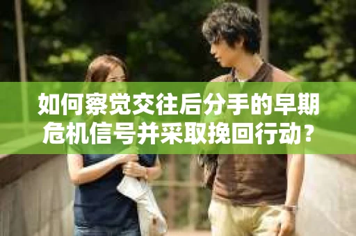 如何察觉交往后分手的早期危机信号并采取挽回行动？