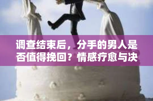 调查结束后，分手的男人是否值得挽回？情感疗愈与决策之路