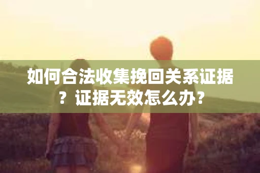 如何合法收集挽回关系证据？证据无效怎么办？