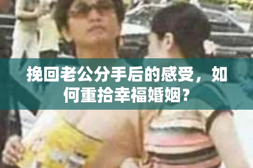 挽回老公分手后的感受，如何重拾幸福婚姻？