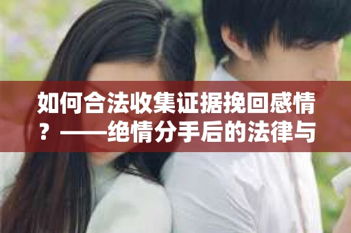 如何合法收集证据挽回感情？——绝情分手后的法律与取证策略