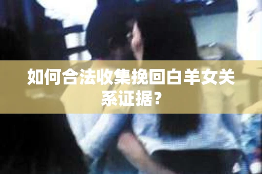 如何合法收集挽回白羊女关系证据? 如何合法收集挽回白羊女关系证据?