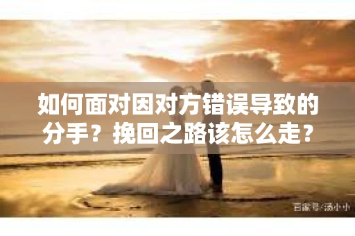 如何面对因对方错误导致的分手？挽回之路该怎么走？
