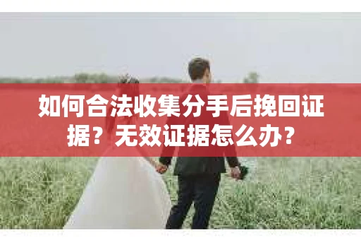 如何合法收集分手后挽回证据?无效证据怎么办? 如何合法收集分手后挽回证据?无效证据怎么办?