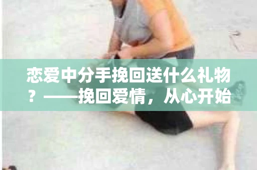 恋爱中分手挽回送什么礼物？——挽回爱情，从心开始