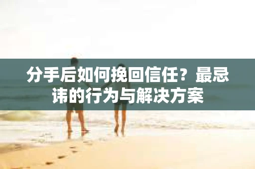 分手后如何挽回信任?最忌讳的行为与解决方案 分手后如何挽回信任?最忌讳的行为与解决方案