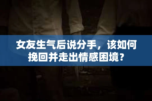 女友生气后说分手，该如何挽回并走出情感困境？