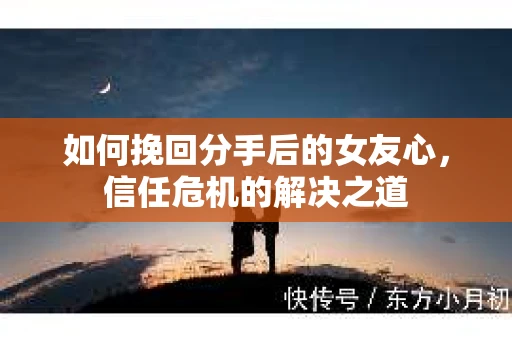 如何挽回分手后的女友心，信任危机的解决之道