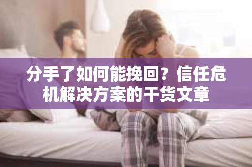 分手了如何能挽回？信任危机解决方案的干货文章