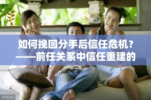 如何挽回分手后信任危机？——前任关系中信任重建的实用指南