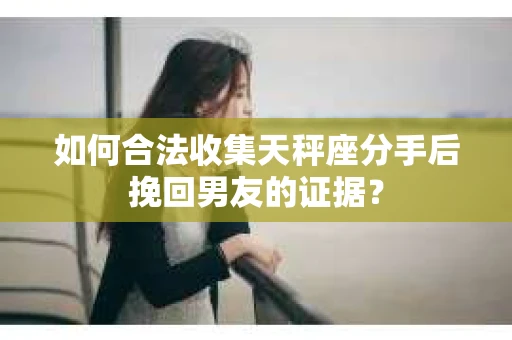 如何合法收集天秤座分手后挽回男友的证据？