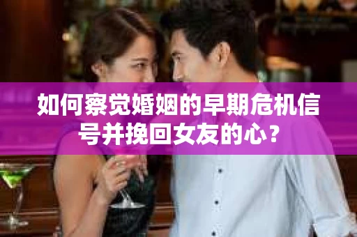 如何察觉婚姻的早期危机信号并挽回女友的心？