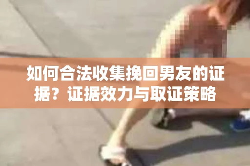 如何合法收集挽回男友的证据？证据效力与取证策略
