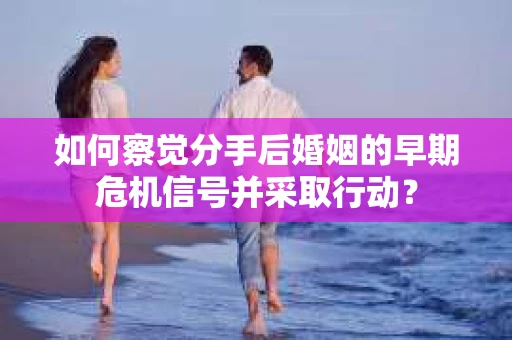 如何察觉分手后婚姻的早期危机信号并采取行动？