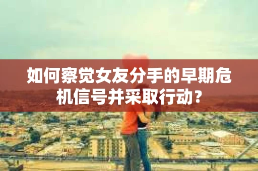 如何察觉女友分手的早期危机信号并采取行动？