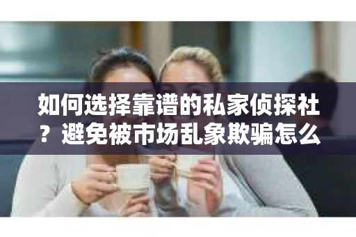 如何选择靠谱的私家侦探社？避免被市场乱象欺骗怎么办？