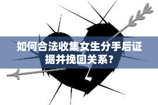 如何合法收集女生分手后证据并挽回关系？