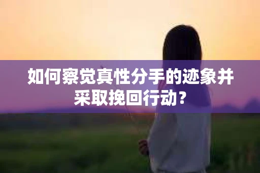 如何察觉真性分手的迹象并采取挽回行动？