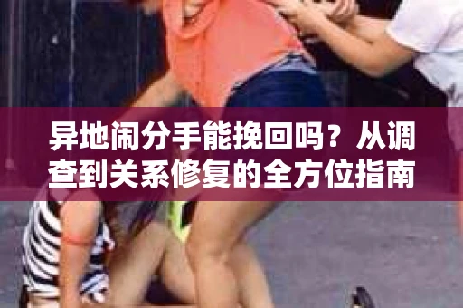 异地闹分手能挽回吗？从调查到关系修复的全方位指南