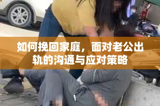 如何挽回家庭，面对老公出轨的沟通与应对策略