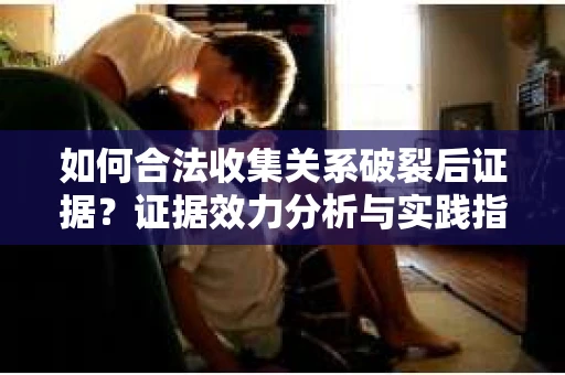 如何合法收集关系破裂后证据？证据效力分析与实践指南