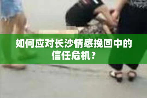 如何应对长沙情感挽回中的信任危机？