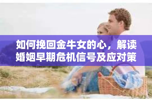 如何挽回金牛女的心，解读婚姻早期危机信号及应对策略